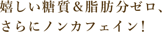 嬉しい糖質＆脂肪分ゼロ、さらにノンカフェイン！