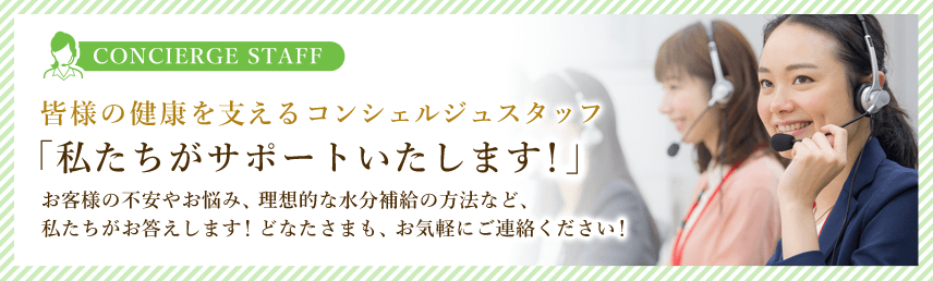 皆様の健康を支えるコンシェルジュスタッフ 「私たちがサポートいたします！」お客様の不安やお悩み、理想的な水分補給の方法など、
私たちがお答えします！どなたさまも、お気軽にご連絡ください！